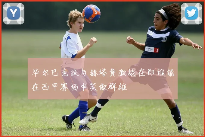毕尔巴竞技与赫塔费激战在即谁能在西甲赛场中笑傲群雄