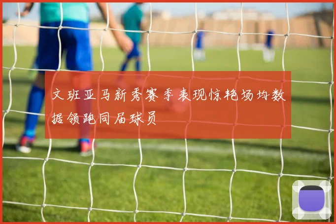 文班亚马新秀赛季表现惊艳场均数据领跑同届球员