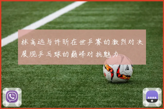 林高远与许昕在世乒赛的激烈对决展现乒乓球的巅峰对抗魅力