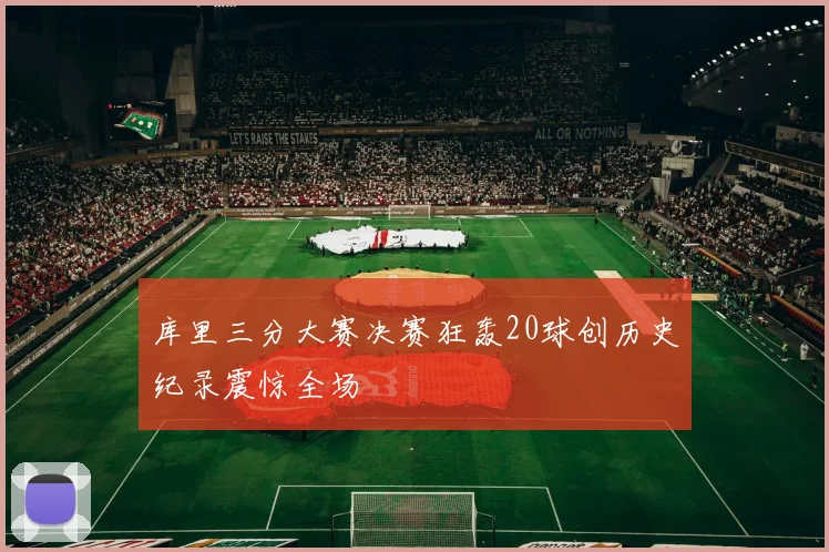 库里三分大赛决赛狂轰20球创历史纪录震惊全场
