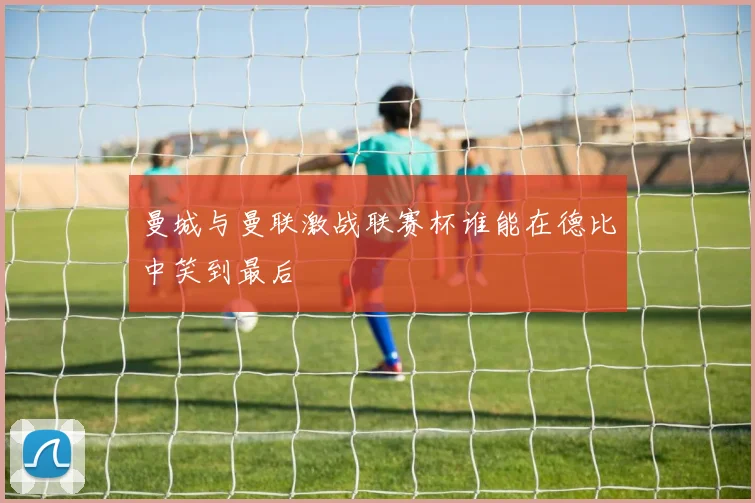 曼城与曼联激战联赛杯谁能在德比中笑到最后
