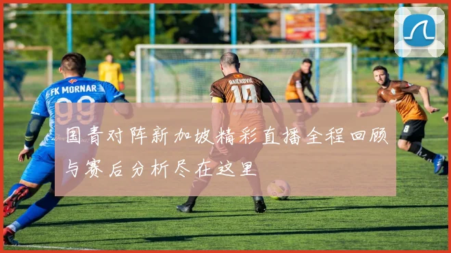 国青对阵新加坡精彩直播全程回顾与赛后分析尽在这里