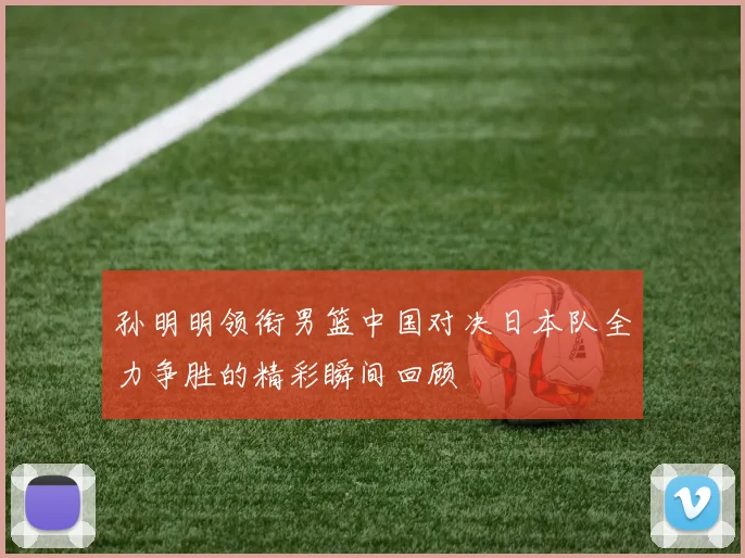 孙明明领衔男篮中国对决日本队全力争胜的精彩瞬间回顾