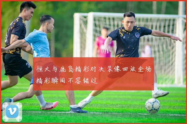 恒大与鹿岛精彩对决录像回放全场精彩瞬间不容错过