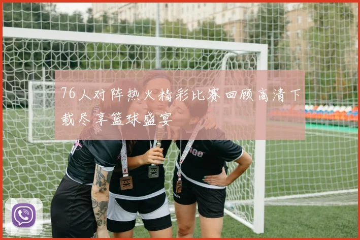 76人对阵热火精彩比赛回顾高清下载尽享篮球盛宴