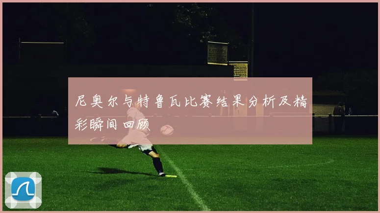尼奥尔与特鲁瓦比赛结果分析及精彩瞬间回顾