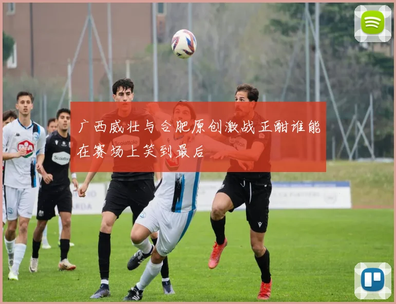 广西威壮与合肥原创激战正酣谁能在赛场上笑到最后