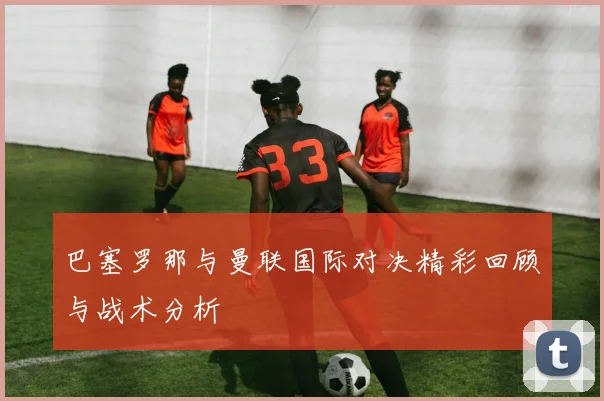 巴塞罗那与曼联国际对决精彩回顾与战术分析