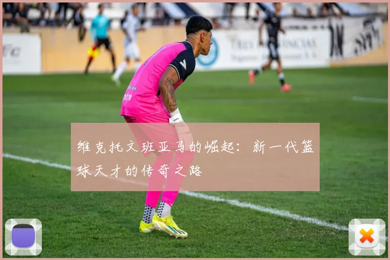 维克托文班亚马的崛起：新一代篮球天才的传奇之路