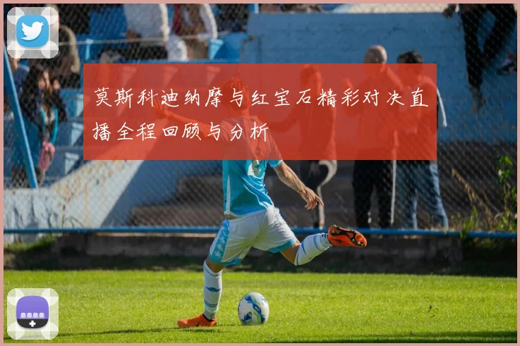 莫斯科迪纳摩与红宝石精彩对决直播全程回顾与分析