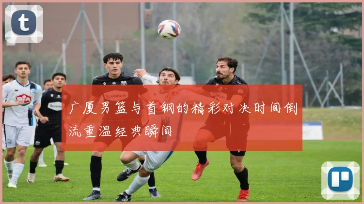 广厦男篮与首钢的精彩对决时间倒流重温经典瞬间