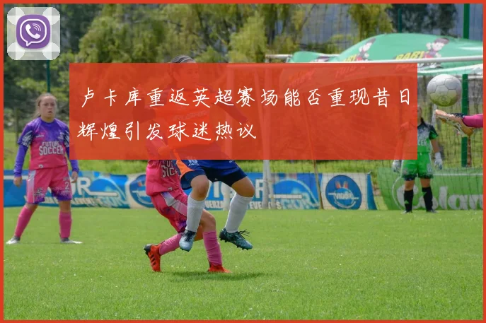 卢卡库重返英超赛场能否重现昔日辉煌引发球迷热议
