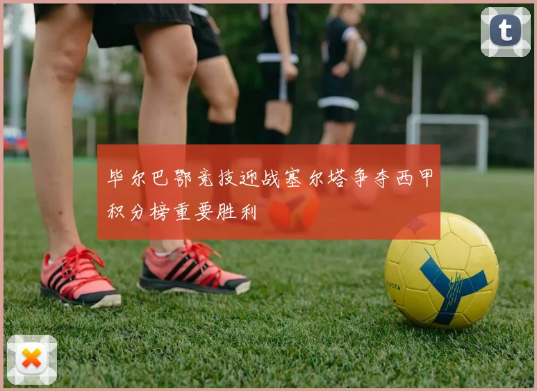 毕尔巴鄂竞技迎战塞尔塔争夺西甲积分榜重要胜利