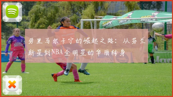 劳里马尔卡宁的崛起之路：从芬兰新星到NBA全明星的华丽转身