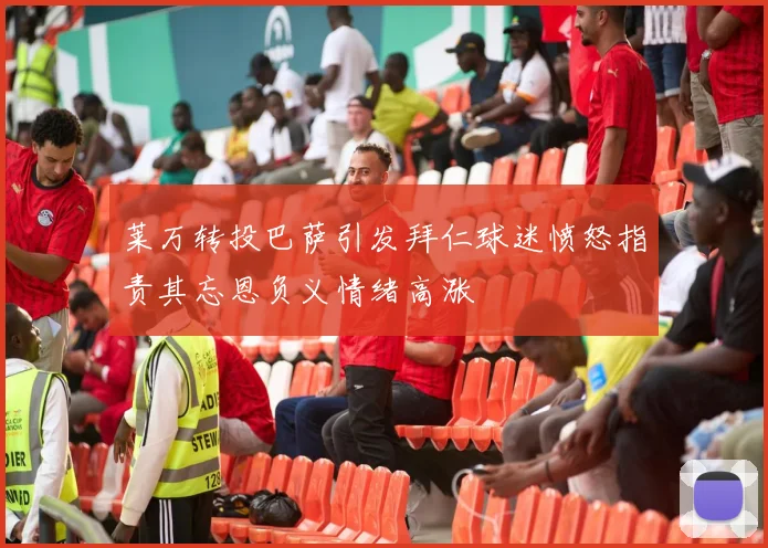 莱万转投巴萨引发拜仁球迷愤怒指责其忘恩负义情绪高涨