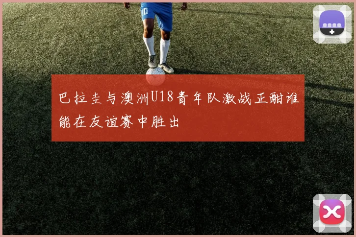 巴拉圭与澳洲U18青年队激战正酣谁能在友谊赛中胜出