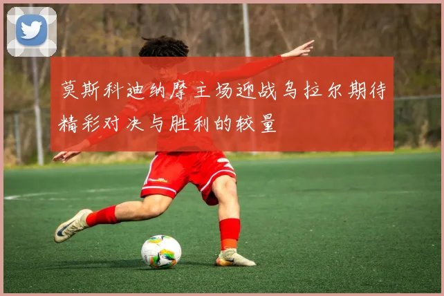 莫斯科迪纳摩主场迎战乌拉尔期待精彩对决与胜利的较量