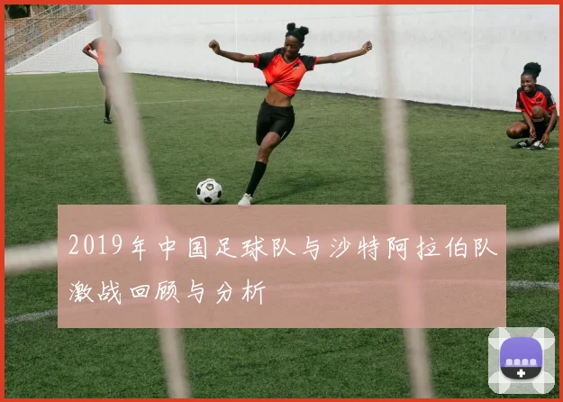 2019年中国足球队与沙特阿拉伯队激战回顾与分析