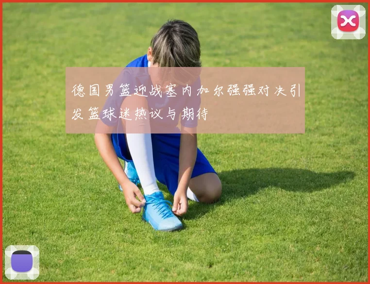 德国男篮迎战塞内加尔强强对决引发篮球迷热议与期待