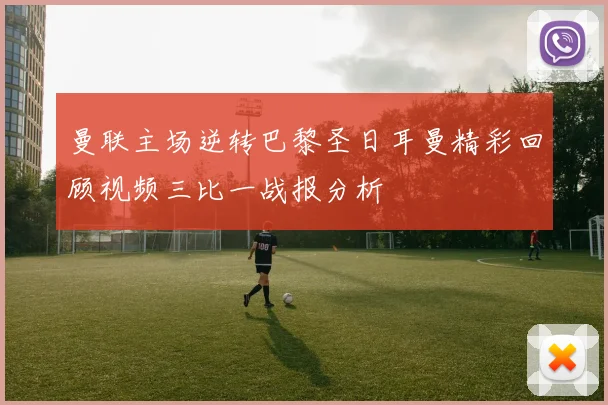 曼联主场逆转巴黎圣日耳曼精彩回顾视频三比一战报分析