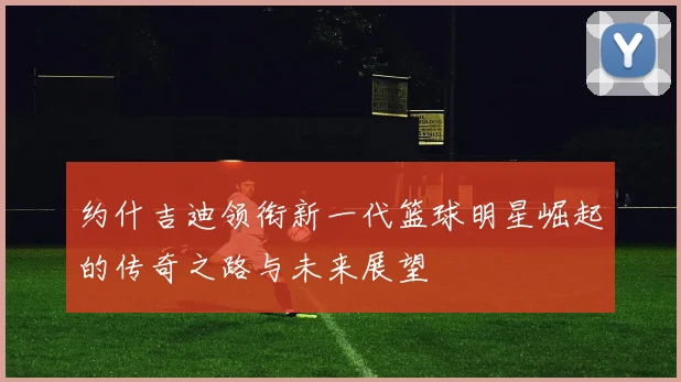 约什吉迪领衔新一代篮球明星崛起的传奇之路与未来展望