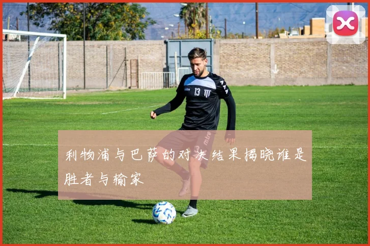 利物浦与巴萨的对决结果揭晓谁是胜者与输家