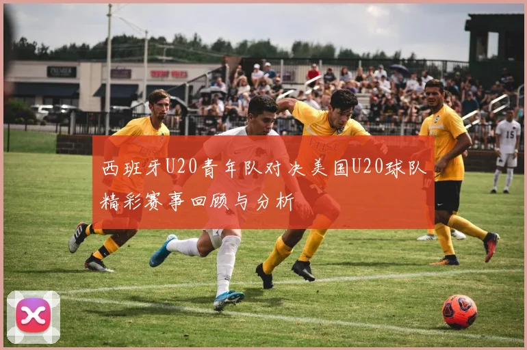 西班牙U20青年队对决美国U20球队精彩赛事回顾与分析