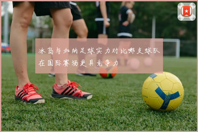 冰岛与加纳足球实力对比哪支球队在国际赛场更具竞争力