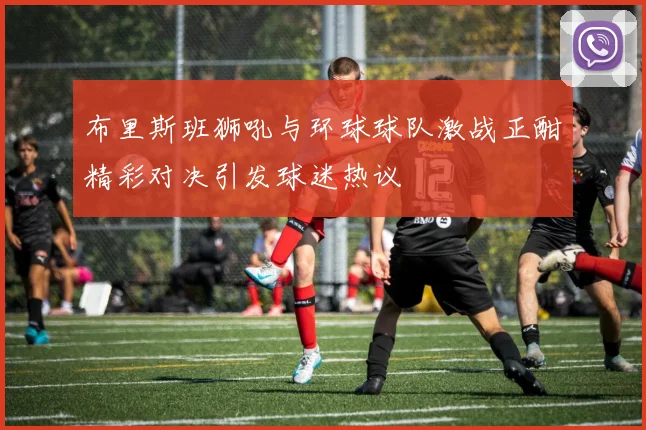 布里斯班狮吼与环球球队激战正酣精彩对决引发球迷热议