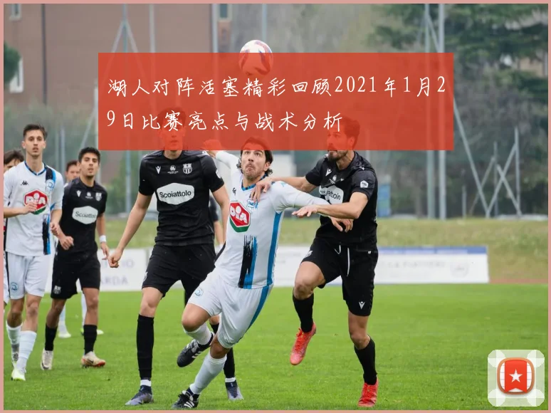 湖人对阵活塞精彩回顾2021年1月29日比赛亮点与战术分析