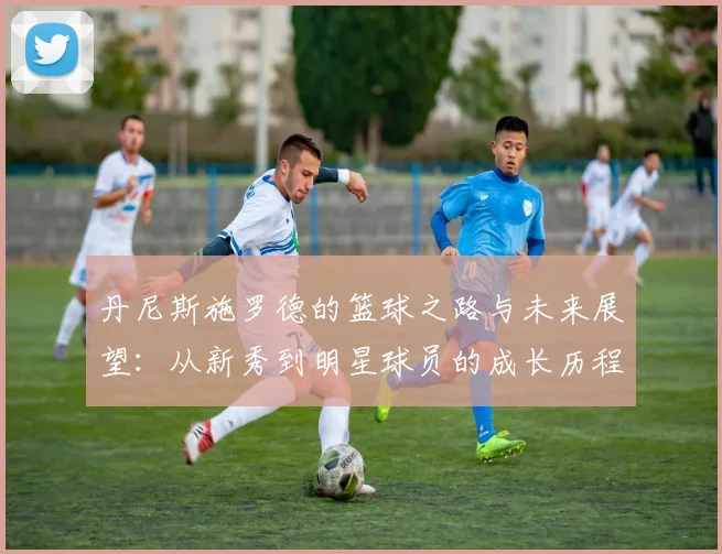 丹尼斯施罗德的篮球之路与未来展望：从新秀到明星球员的成长历程