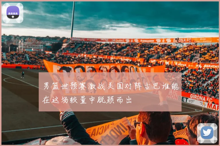 男篮世预赛激战美国对阵古巴谁能在这场较量中脱颖而出