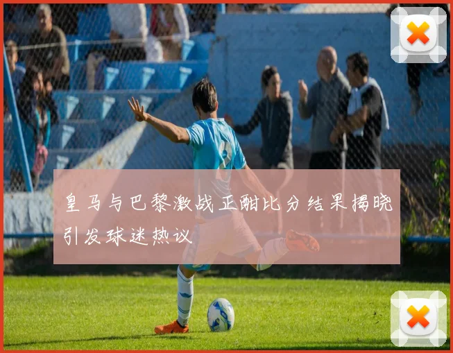 皇马与巴黎激战正酣比分结果揭晓引发球迷热议