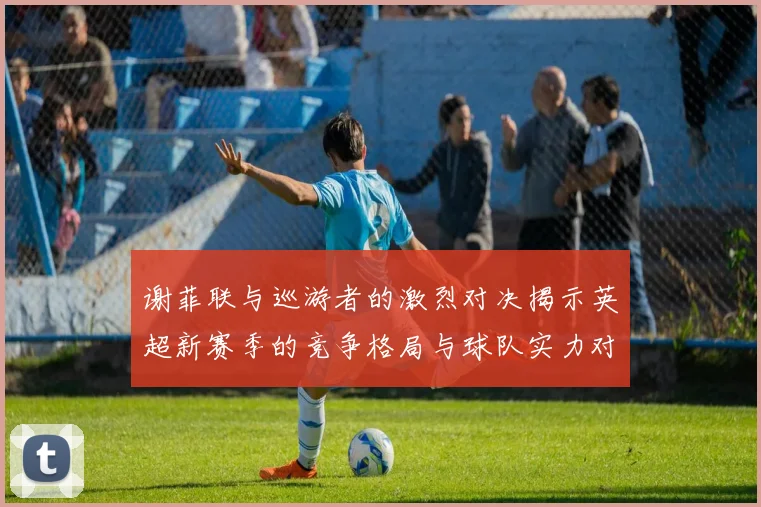 谢菲联与巡游者的激烈对决揭示英超新赛季的竞争格局与球队实力对比