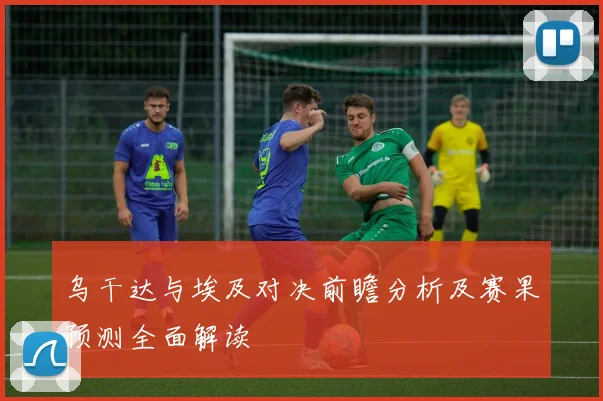 乌干达与埃及对决前瞻分析及赛果预测全面解读