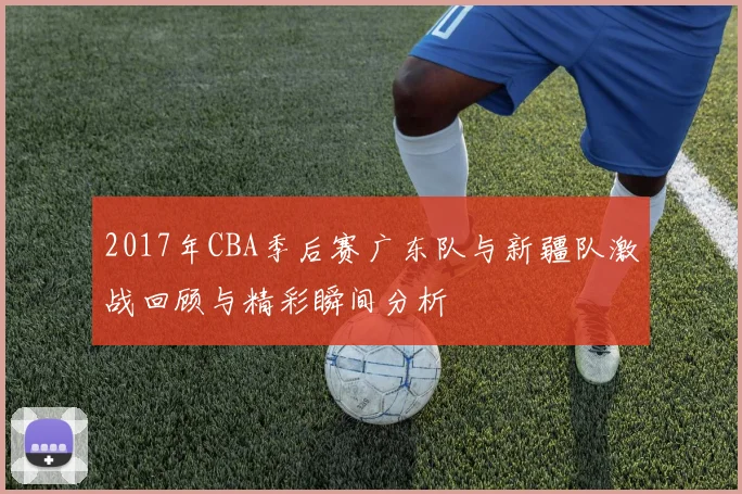 2017年CBA季后赛广东队与新疆队激战回顾与精彩瞬间分析