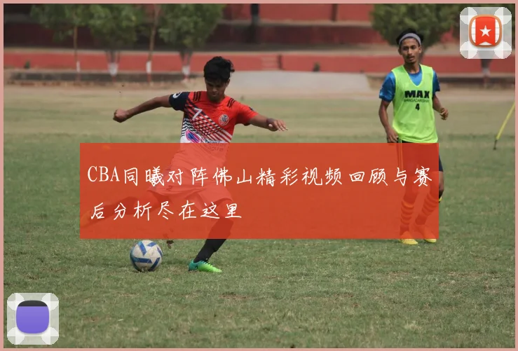 CBA同曦对阵佛山精彩视频回顾与赛后分析尽在这里