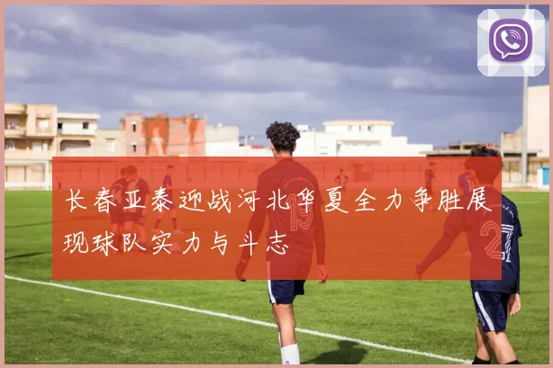 长春亚泰迎战河北华夏全力争胜展现球队实力与斗志