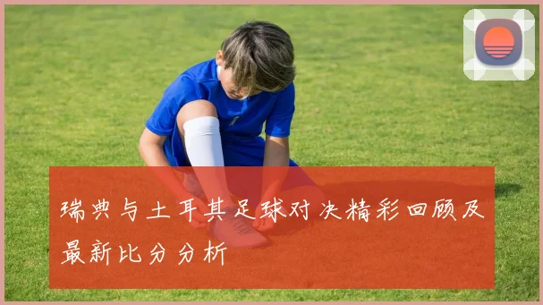瑞典与土耳其足球对决精彩回顾及最新比分分析