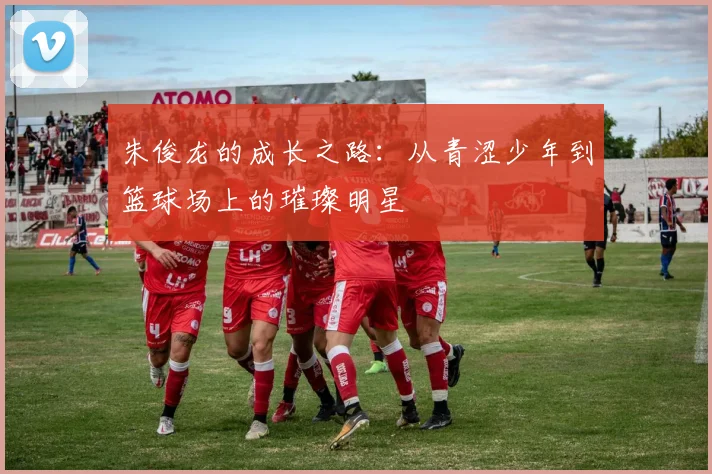 朱俊龙的成长之路：从青涩少年到篮球场上的璀璨明星