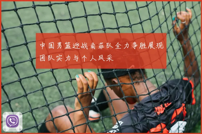 中国男篮迎战南菲队全力争胜展现团队实力与个人风采