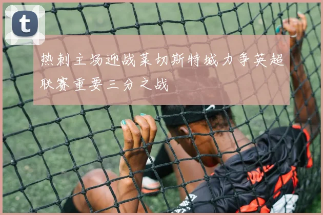 热刺主场迎战莱切斯特城力争英超联赛重要三分之战