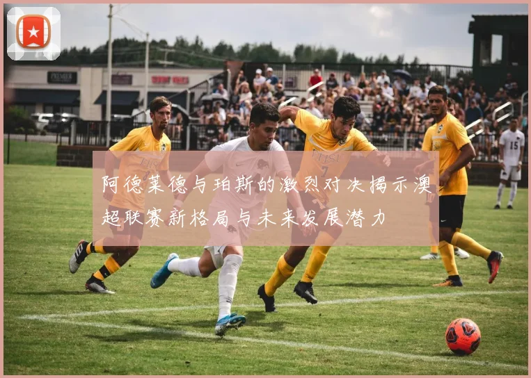 阿德莱德与珀斯的激烈对决揭示澳超联赛新格局与未来发展潜力